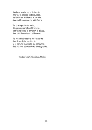 68
Verlas a través, en la distancia,
marcar el pasado y el recuerdo,
es sentir mi mano fría al tocarla,
insensible ventana de mi infancia.
Tú proteges la memoria,
tú que contemplas el trayecto,
el trecho entre el anhelo y el deseo,
inaccesible ventana del Averno.
Tu materia cristalina me recuerda
la solidez de tu existencia,
y el mirarte fijamente me consume;
hoy no sé si estoy dentro o estoy fuera.
Ana Saavedra©, Querétaro, México.
 