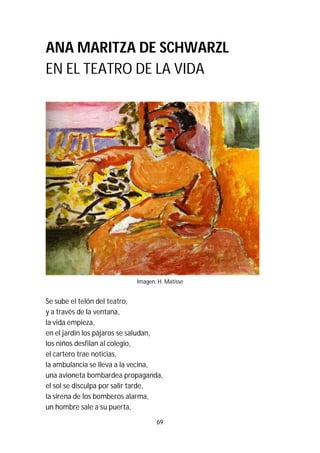 69
ANA MARITZA DE SCHWARZL
EN EL TEATRO DE LA VIDA
Imagen: H. Matisse
Se sube el telón del teatro,
y a través de la ventana,
la vida empieza,
en el jardín los pájaros se saludan,
los niños desfilan al colegio,
el cartero trae noticias,
la ambulancia se lleva a la vecina,
una avioneta bombardea propaganda,
el sol se disculpa por salir tarde,
la sirena de los bomberos alarma,
un hombre sale a su puerta,
 
