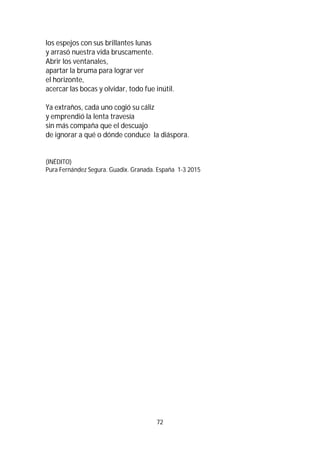 72
los espejos con sus brillantes lunas
y arrasó nuestra vida bruscamente.
Abrir los ventanales,
apartar la bruma para lograr ver
el horizonte,
acercar las bocas y olvidar, todo fue inútil.
Ya extraños, cada uno cogió su cáliz
y emprendió la lenta travesía
sin más compaña que el descuajo
de ignorar a qué o dónde conduce la diáspora.
(INÉDITO)
Pura Fernández Segura. Guadix. Granada. España 1-3 2015
 