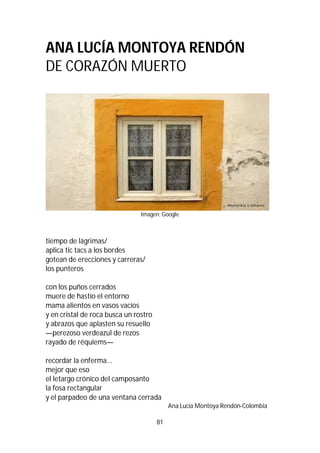81
ANA LUCÍA MONTOYA RENDÓN
DE CORAZÓN MUERTO
Imagen: Google
tiempo de lágrimas/
aplica tic tacs a los bordes
gotean de erecciones y carreras/
los punteros
con los puños cerrados
muere de hastío el entorno
mama alientos en vasos vacíos
y en cristal de roca busca un rostro
y abrazos que aplasten su resuello
—perezoso verdeazul de rezos
rayado de réquiems—
recordar la enferma...
mejor que eso
el letargo crónico del camposanto
la fosa rectangular
y el parpadeo de una ventana cerrada
Ana Lucía Montoya Rendón-Colombia
 
