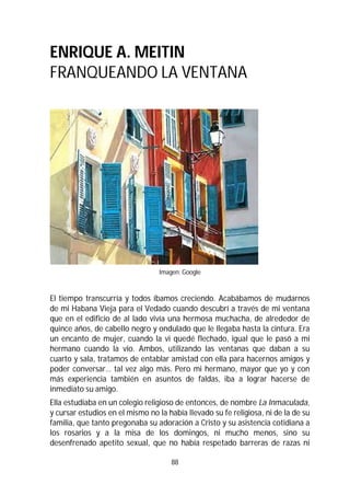 88
ENRIQUE A. MEITIN
FRANQUEANDO LA VENTANA
Imagen: Google
El tiempo transcurría y todos íbamos creciendo. Acabábamos de mudarnos
de mi Habana Vieja para el Vedado cuando descubrí a través de mi ventana
que en el edificio de al lado vivía una hermosa muchacha, de alrededor de
quince años, de cabello negro y ondulado que le llegaba hasta la cintura. Era
un encanto de mujer, cuando la vi quedé flechado, igual que le pasó a mi
hermano cuando la vio. Ambos, utilizando las ventanas que daban a su
cuarto y sala, tratamos de entablar amistad con ella para hacernos amigos y
poder conversar… tal vez algo más. Pero mi hermano, mayor que yo y con
más experiencia también en asuntos de faldas, iba a lograr hacerse de
inmediato su amigo.
Ella estudiaba en un colegio religioso de entonces, de nombre La Inmaculada,
y cursar estudios en el mismo no la había llevado su fe religiosa, ni de la de su
familia, que tanto pregonaba su adoración a Cristo y su asistencia cotidiana a
los rosarios y a la misa de los domingos, ni mucho menos, sino su
desenfrenado apetito sexual, que no había respetado barreras de razas ni
 