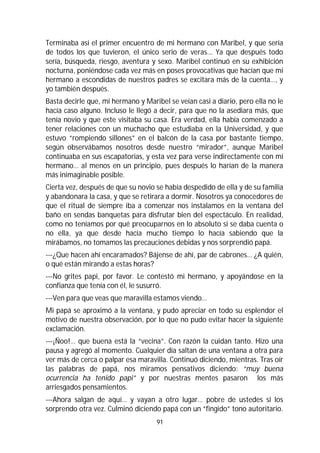 91
Terminaba así el primer encuentro de mi hermano con Maribel, y que sería
de todos los que tuvieron, el único serio de veras... Ya que después todo
sería, búsqueda, riesgo, aventura y sexo. Maribel continuó en su exhibición
nocturna, poniéndose cada vez más en poses provocativas que hacían que mi
hermano a escondidas de nuestros padres se excitara más de la cuenta…, y
yo también después.
Basta decirle que, mi hermano y Maribel se veían casi a diario, pero ella no le
hacía caso alguno. Incluso le llegó a decir, para que no la asediara más, que
tenía novio y que este visitaba su casa. Era verdad, ella había comenzado a
tener relaciones con un muchacho que estudiaba en la Universidad, y que
estuvo “rompiendo sillones” en el balcón de la casa por bastante tiempo,
según observábamos nosotros desde nuestro “mirador”, aunque Maribel
continuaba en sus escapatorias, y esta vez para verse indirectamente con mi
hermano… al menos en un principio, pues después lo harían de la manera
más inimaginable posible.
Cierta vez, después de que su novio se había despedido de ella y de su familia
y abandonara la casa, y que se retirara a dormir. Nosotros ya conocedores de
que el ritual de siempre iba a comenzar nos instalamos en la ventana del
baño en sendas banquetas para disfrutar bien del espectáculo. En realidad,
como no teníamos por qué preocuparnos en lo absoluto si se daba cuenta o
no ella, ya que desde hacía mucho tiempo lo hacía sabiendo que la
mirábamos, no tomamos las precauciones debidas y nos sorprendió papá.
---¿Que hacen ahí encaramados? Bájense de ahí, par de cabrones… ¿A quién,
o qué están mirando a estas horas?
---No grites papi, por favor. Le contestó mi hermano, y apoyándose en la
confianza que tenía con él, le susurró.
---Ven para que veas que maravilla estamos viendo…
Mi papá se aproximó a la ventana, y pudo apreciar en todo su esplendor el
motivo de nuestra observación, por lo que no pudo evitar hacer la siguiente
exclamación.
---¡Ñoo!… que buena está la “vecina”. Con razón la cuidan tanto. Hizo una
pausa y agregó al momento. Cualquier día saltan de una ventana a otra para
ver más de cerca o palpar esa maravilla. Continuó diciendo, mientras. Tras oír
las palabras de papá, nos miramos pensativos diciendo: “muy buena
ocurrencia ha tenido papi” y por nuestras mentes pasaron los más
arriesgados pensamientos.
---Ahora salgan de aquí… y vayan a otro lugar… pobre de ustedes si los
sorprendo otra vez. Culminó diciendo papá con un “fingido” tono autoritario.
 