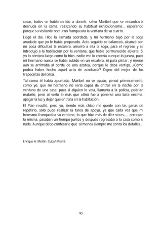 93
casas, todos se hubieran ido a dormir, salvo Maribel que se encontraría
desnuda en la cama, realizando su habitual exhibicionismo… esperando
porque su visitante nocturno franqueara la ventana de su cuarto.
Llegó el día. Hice la llamada acordada, y mi hermano bajó por la soga
anudada que yo le había preparado. Acto seguido se balanceó, alcanzó con
no poca dificultad la escalera, amarró a ella la soga, para el regreso y se
introdujo a la habitación por la ventana, que había permanecido abierta. Si
yo lo contara luego como lo hizo, nadie me lo creería aunque lo jurara, pues
mi hermano nunca se había subido en un escalera, ni para pintar, y menos
aún se arrimaba al borde de una azotea, porque le daba vértigo, ¿Cómo
podría haber hecho aquel acto de acrobacia? Digno del mejor de los
trapecistas del circo.
Tal como él había apuntado, Maribel no se opuso, pensó primeramente,
como yo, que mi hermano no sería capaz de entrar en la noche por la
ventana de una casa, pues si alguien lo veía, llamaría a la policía, podrían
matarlo, pero al verlo lo más que atinó fue a ponerse una bata encima,
apagar la luz y dejar que entrara en la habitación.
El Plan resultó, pero yo, siendo más chico me quede con las ganas de
repetirlo, solo pude realizar la tarea de apoyo, ya que cada vez que mi
hermano franqueaba su ventana, lo que hizo más de diez veces---, cerraban
la misma, pasaban un tiempo juntos y después regresaba a la casa como si
nada. Aunque debo confesarle que al menos siempre me contó los detalles…
Enrique A. Meitín. Cuba/ Miami.
 