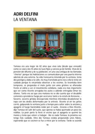 98
ADRI DELFINI
LA VENTANA
Tomasa era una mujer de 82 años que vivía sola (desde que enviudó)
como se casó a los 55 años no tuvo hijos y carecía ya de familia. Vivía de la
pensión del difunto y de su jubilación, en una casa antigua de las llamadas
“chorizo” porque las habitaciones se comunicaban por una puerta interna
además de una externa. Su vida transcurría mirando por la ventana, tenía
dos postigos y daba a la calle, no muy transitada pero eso a ella la tenía sin
cuidado porque le encantaba observar a los vecinos. Se levantaba bien
temprano, se preparaba el mate junto con unos grisines se afianzaba
frente al vidrio a ver el movimiento cotidiano, nada era más importante
que ver como Vicente arreglaba los autos o adónde entregaba Omar los
sifones. Tanto era así que una mañana no se dio cuenta que el desabillé
comenzó a prenderse fuego por acercarse tanto a la estufa de Kerosene. -
Socorro, socorro gritaba desesperada mientras intentaba desabotonar la
ropa con los dedos deformados por la artrosis. Vicente al oír los gritos
corrió, golpeando la ventana justo a tiempo para saltar sobre la anciana y
apagarle el fuego haciéndola rodar por el suelo. -Gracias a Dios Vicente,
dijo Tomasa sin salir del susto, que apenas se había quemado un poco las
rodillas. La peor parte la llevó el vecino que al apagarla se quemó las
manos y tenía que volver a trabajar. -No es nada Tomasa, la próxima vez
tenga más cuidado. Otro día Tomasa estaba preparando unos fideos,
esperando que se cocinen se fue a mirar por la ventana. Tarde se acordó
 