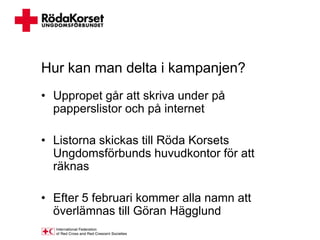 Hur kan man delta i kampanjen?
• Uppropet går att skriva under på
  papperslistor och på internet

• Listorna skickas till Röda Korsets
  Ungdomsförbunds huvudkontor för att
  räknas

• Efter 5 februari kommer alla namn att
  överlämnas till Göran Hägglund
 