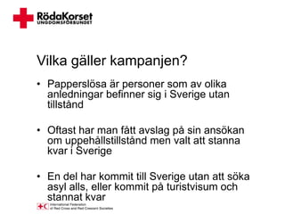 Vilka gäller kampanjen?
• Papperslösa är personer som av olika
  anledningar befinner sig i Sverige utan
  tillstånd

• Oftast har man fått avslag på sin ansökan
  om uppehållstillstånd men valt att stanna
  kvar i Sverige

• En del har kommit till Sverige utan att söka
  asyl alls, eller kommit på turistvisum och
  stannat kvar
 