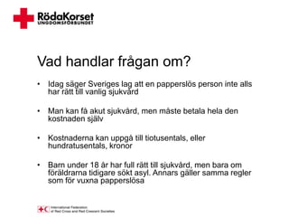 Vad handlar frågan om?
• Idag säger Sveriges lag att en papperslös person inte alls
  har rätt till vanlig sjukvård

• Man kan få akut sjukvård, men måste betala hela den
  kostnaden själv

• Kostnaderna kan uppgå till tiotusentals, eller
  hundratusentals, kronor

• Barn under 18 år har full rätt till sjukvård, men bara om
  föräldrarna tidigare sökt asyl. Annars gäller samma regler
  som för vuxna papperslösa
 