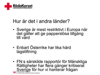 Hur är det i andra länder?
• Sverige är mest restriktivt i Europa när
  det gäller att ge papperslösa tillgång
  till vård

• Enbart Österrike har lika hård
  lagstiftning

• FN:s särskilde rapportör för Mänskliga
  Rättigheter har flera gånger kritiserat
  Sverige för hur vi hanterar frågan
 