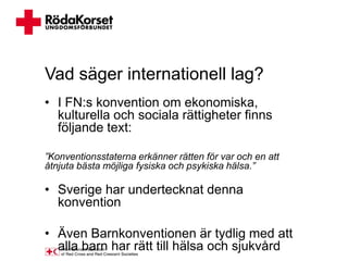 Vad säger internationell lag?
• I FN:s konvention om ekonomiska,
  kulturella och sociala rättigheter finns
  följande text:

”Konventionsstaterna erkänner rätten för var och en att
åtnjuta bästa möjliga fysiska och psykiska hälsa.”

• Sverige har undertecknat denna
  konvention

• Även Barnkonventionen är tydlig med att
  alla barn har rätt till hälsa och sjukvård
 