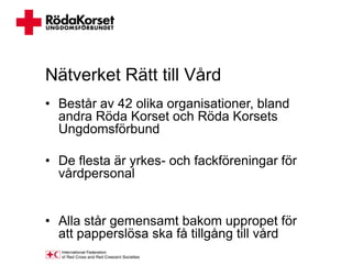 Nätverket Rätt till Vård
• Består av 42 olika organisationer, bland
  andra Röda Korset och Röda Korsets
  Ungdomsförbund

• De flesta är yrkes- och fackföreningar för
  vårdpersonal


• Alla står gemensamt bakom uppropet för
  att papperslösa ska få tillgång till vård
 