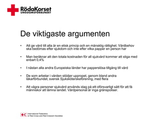De viktigaste argumenten
•   Att ge vård till alla är en etisk princip och en mänsklig rättighet. Vårdbehov
    ska bedömas efter sjukdom och inte efter vilka papper en person har

•   Man beräknar att den totala kostnaden för all sjukvård kommer att stiga med
    enbart 0,4%

•   I nästan alla andra Europeiska länder har papperslösa tillgång till vård

•   De som arbetar i vården stödjer uppropet, genom bland andra
    läkarförbundet, svensk Sjuksköterskeförening, med flera

•   Att vägra personer sjukvård används idag på ett oförsvarligt sätt för att få
    människor att lämna landet. Vårdpersonal är inga gränspoliser.
 