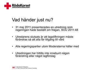 Vad händer just nu?
• 31 maj 2011 presenterades en utredning som
  regeringen hade beställt om frågan, SOU 2011:48

• Utredarens slutsats är att lagstiftningen måste
  förändras så att alla får tillgång till vård

• Alla regeringspartier utom Moderaterna håller med

• Utredningen har hittills inte inneburit någon
  förändring eller något lagförslag
 