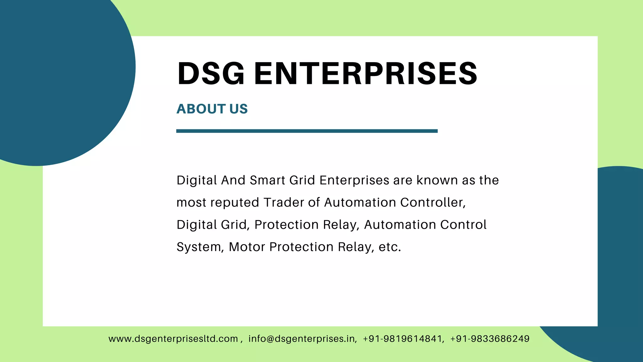 www.dsgenterprisesltd.com , info@dsgenterprises.in, +91-9819614841, +91-9833686249
DSG ENTERPRISES
ABOUT US
Digital And Smart Grid Enterprises are known as the
most reputed Trader of Automation Controller,
Digital Grid, Protection Relay, Automation Control
System, Motor Protection Relay, etc.
 