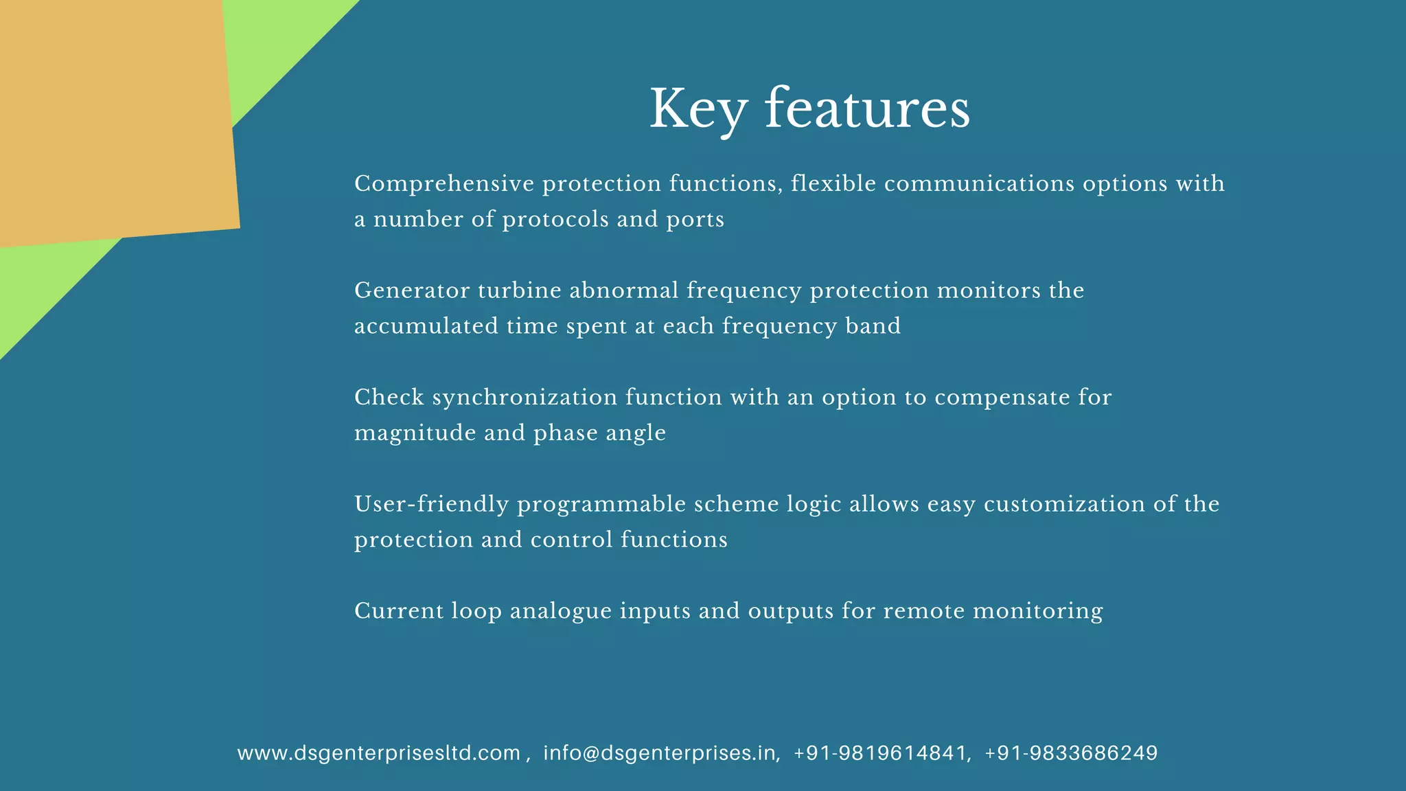 www.dsgenterprisesltd.com , info@dsgenterprises.in, +91-9819614841, +91-9833686249
Key features
Comprehensive protection functions, flexible communications options with
a number of protocols and ports
Generator turbine abnormal frequency protection monitors the
accumulated time spent at each frequency band
Check synchronization function with an option to compensate for
magnitude and phase angle
User-friendly programmable scheme logic allows easy customization of the
protection and control functions
Current loop analogue inputs and outputs for remote monitoring
 