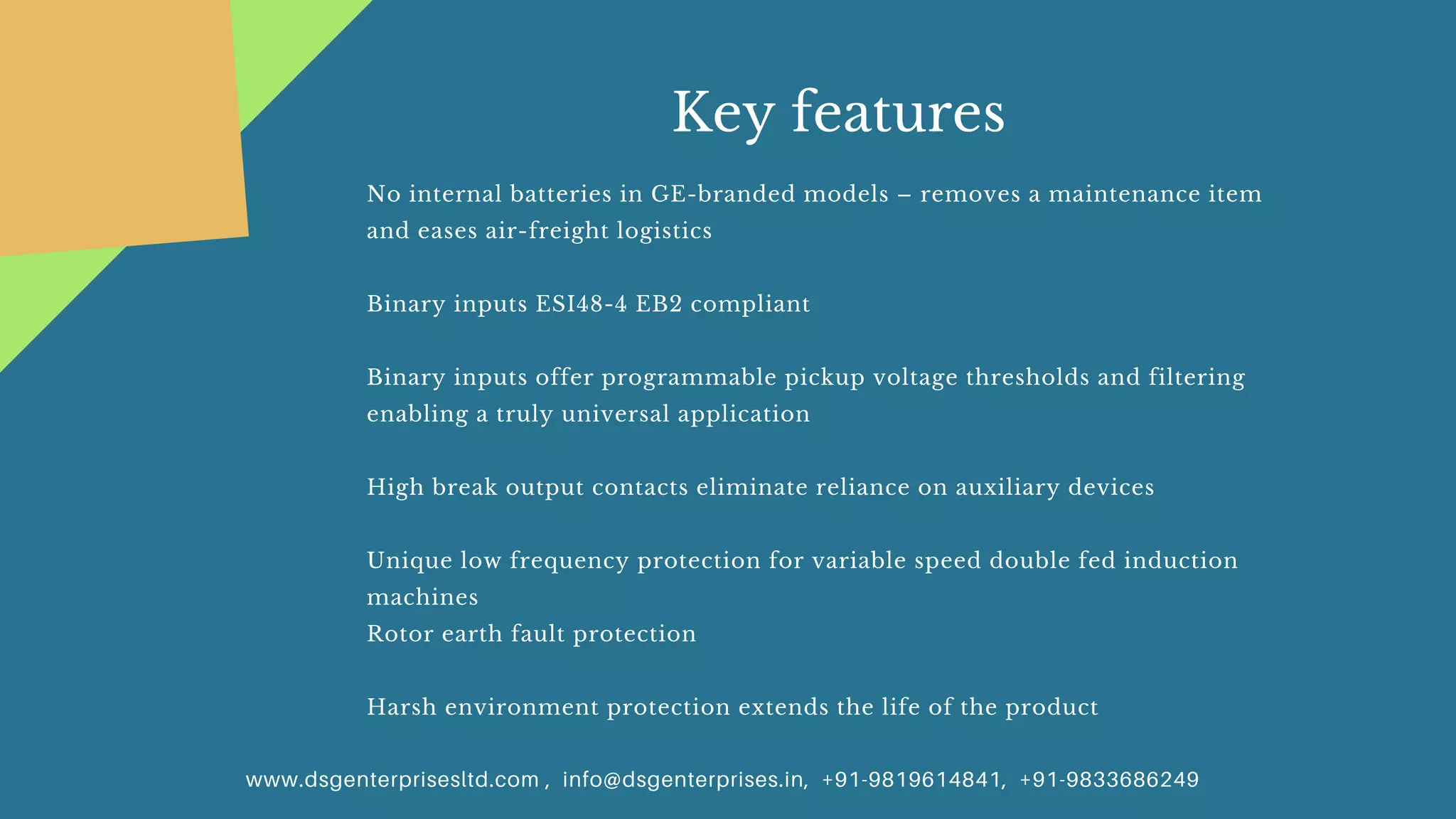 No internal batteries in GE-branded models – removes a maintenance item
and eases air-freight logistics
Binary inputs ESI48-4 EB2 compliant
Binary inputs offer programmable pickup voltage thresholds and filtering
enabling a truly universal application
High break output contacts eliminate reliance on auxiliary devices
Unique low frequency protection for variable speed double fed induction
machines
Rotor earth fault protection
Harsh environment protection extends the life of the product
www.dsgenterprisesltd.com , info@dsgenterprises.in, +91-9819614841, +91-9833686249
Key features
 