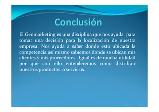 El Geomarketing es una disciplina que nos ayuda para
tomar una decisión para la localización de nuestra
empresa. Nos ayuda a saber donde esta ubicada la
competencia así mismo sabremos donde se ubican mis
clientes y mis proveedores . Igual es de mucha utilidad
por que con ello entenderemos como distribuir
nuestros productos o servicios.
 