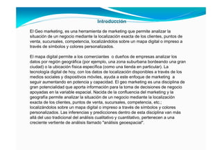 Introducción
El Geo marketing, es una herramienta de marketing que permite analizar la
situación de un negocio mediante la localización exacta de los clientes, puntos de
venta, sucursales, competencia, localizándolos sobre un mapa digital o impreso a
través de símbolos y colores personalizados.
El mapa digital permite a los comerciantes o dueños de empresas analizar los
datos por región geográfica (por ejemplo, una zona suburbana bordeando una gran
ciudad) o la ubicación física específica (como una tienda en particular). La
tecnología digital de hoy, con los datos de localización disponibles a través de los
medios sociales y dispositivos móviles, ayuda a este enfoque de marketing a
seguir aumentando en potencia y capacidad. El geo marketing es una disciplina de
gran potencialidad que aporta información para la toma de decisiones de negocio
apoyadas en la variable espacial. Nacida de la confluencia del marketing y la
geografía permite analizar la situación de un negocio mediante la localización
exacta de los clientes, puntos de venta, sucursales, competencia, etc.;
localizándolos sobre un mapa digital o impreso a través de símbolos y colores
personalizados. Las inferencias y predicciones dentro de esta disciplina van más
allá del uso tradicional del análisis cualitativo y cuantitativo, pertenecen a una
creciente vertiente de análisis llamado "análisis geoespacial".
 