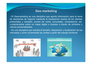 El Geomarketing es una disciplina que aporta información para la toma
de decisiones de negocio mediante la localización exacta de los clientes
potenciales y actuales, puntos de venta, sucursales, competencia, etc.
Localizándolos sobre un mapa digital o impreso a través de símbolos y
colores personalizados.
Es una disciplina que estudia el tamaño, disposición y localización de los
mercados y como incrementar las ventas a partir del manejo territorial.
 