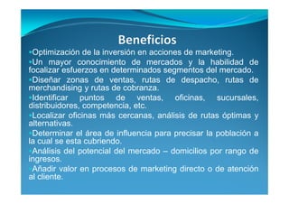 Optimización de la inversión en acciones de marketing.
Un mayor conocimiento de mercados y la habilidad de
focalizar esfuerzos en determinados segmentos del mercado.
Diseñar zonas de ventas, rutas de despacho, rutas de
merchandising y rutas de cobranza.
Identificar puntos de ventas, oficinas, sucursales,
distribuidores, competencia, etc.
Localizar oficinas más cercanas, análisis de rutas óptimas y
alternativas.
Determinar el área de influencia para precisar la población a
la cual se esta cubriendo.
Análisis del potencial del mercado – domicilios por rango de
ingresos.
Añadir valor en procesos de marketing directo o de atención
al cliente.
 