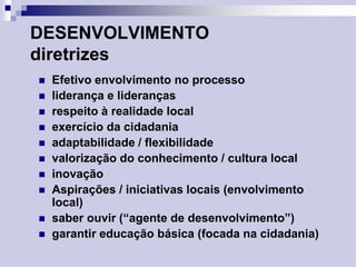 DESENVOLVIMENTO
diretrizes












Efetivo envolvimento no processo
liderança e lideranças
respeito à realidade local
exercício da cidadania
adaptabilidade / flexibilidade
valorização do conhecimento / cultura local
inovação
Aspirações / iniciativas locais (envolvimento
local)
saber ouvir (“agente de desenvolvimento”)
garantir educação básica (focada na cidadania)

 