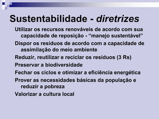 Sustentabilidade - diretrizes
Utilizar os recursos renováveis de acordo com sua
capacidade de reposição - “manejo sustentável”
Dispor os resíduos de acordo com a capacidade de
assimilação do meio ambiente
Reduzir, reutilizar e reciclar os resíduos (3 Rs)
Preservar a biodiversidade
Fechar os ciclos e otimizar a eficiência energética
Prover as necessidades básicas da população e
reduzir a pobreza
Valorizar a cultura local

 