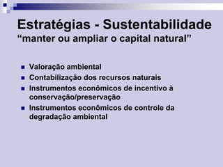 Estratégias - Sustentabilidade
“manter ou ampliar o capital natural”







Valoração ambiental
Contabilização dos recursos naturais
Instrumentos econômicos de incentivo à
conservação/preservação
Instrumentos econômicos de controle da
degradação ambiental

 