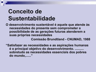 Conceito de
Sustentabilidade
O desenvolvimento sustentável é aquele que atende às
necessidades do presente sem comprometer a
possibilidade de as gerações futuras atenderem a
suas próprias necessidades
Comissão Brundtland - CNUMAD, 1988
“Satisfazer as necessidades e as aspirações humanas
é o principal objetivo do desenvolvimento. ..........
sobretudo as necessidades essenciais dos pobres
do mundo,......”

 