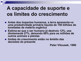 A capacidade de suporte e
os limites do crescimento






Antes dos impactos humanos, a terra apresenta-va
uma produtividade primária líquida de 150 bilhões de
toneladas de matéria orgânica
Estima-se que o ser humano já destruiu 12%, usa
diretamente 27%, deixando 60% para os milhões de
outros animais e plantas
limites do crescimento estão no âmbito das
decisões do presente
Peter Vitousek, 1986

 