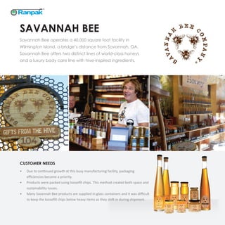 SAVANNAH BEE
Savannah Bee operates a 40,000 square foot facility in
Wilmington Island, a bridge’s distance from Savannah, GA.
Savannah Bee offers two distinct lines of world-class honeys
and a luxury body care line with hive-inspired ingredients.
CUSTOMER NEEDS
•	 Due to continued growth at this busy manufacturing facility, packaging
efficiencies became a priority.
•	 Products were packed using loosefill chips. This method created both space and
sustainability issues.
•	 Many Savannah Bee products are supplied in glass containers and it was difficult
to keep the loosefill chips below heavy items as they shift in during shipment.
 