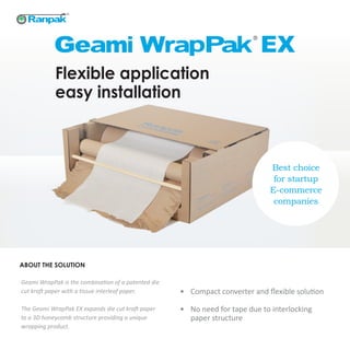 Flexible application
easy installation
Geami WrapPak is the combination of a patented die
cut kraft paper with a tissue interleaf paper.
The Geami WrapPak EX expands die cut kraft paper
to a 3D honeycomb structure providing a unique
wrapping product.
Best choice
for startup
E-commerce
companies
•	 Compact converter and flexible solution
•	 No need for tape due to interlocking
paper structure
ABOUT THE SOLUTION
 