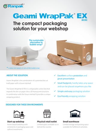 The compact packaging
solution for your webshop
Physical retail outlet
Limited space available on or
behind the counter.
Start-up webshop
Home-based webshop with
constraints in packaging space and
upfront investments.
Small warehouse
Limited storage and packing space
available for fulfillment activities.
DESIGNED FOR THESE ENVIRONMENTS
ABOUT THE SOLUTION
Geami WrapPak is the combination of a patented die cut
kraft paper with a tissue interleaf.
The Geami WrapPak EX Mini is a disposable carton box that
expands the die cut paper into a 3D honeycomb structure.
In combination with the tissue interleaf it provides a unique
wrapping product.
	Excellent surface protection and
	 great presentation
	 Small footprint, hardly takes any space
	 and can be placed anywhere you like
	 Simple and easy packaging solution
	Eco-friendly wrapping solution
The sustainable
alternative to
bubble wrap*
* 1 exbox mini equals ±2 rolls of 50m bubble wrap
 
