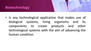 Biotechnology
• Is any technological application that makes use of
biological systems, living organisms and its
components to create products and other
technological systems with the aim of advancing the
human condition.
 