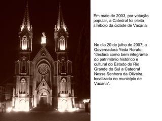 Em maio de 2003, por votação popular, a Catedral foi eleita símbolo da cidade de Vacaria  No dia 20 de julho de 2007, a Governadora Yeda Rorato, “declara como bem integrante do patrimônio histórico e cultural do Estado do Rio Grande do Sul a Catedral Nossa Senhora da Oliveira, localizada no município de Vacaria”.  