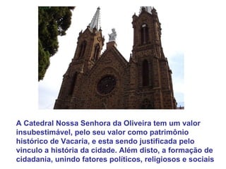 A Catedral Nossa Senhora da Oliveira tem um valor insubestimável, pelo seu valor como patrimônio histórico de Vacaria, e esta sendo justificada pelo vinculo a história da cidade. Além disto, a formação de cidadania, unindo fatores políticos, religiosos e sociais  