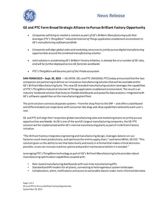 Page 1 of 2
GE and PTCto Pursue Brilliant FactoryOpportunity
September 29, 2015
GE and PTC Form BroadStrategic Alliance toPursue Brilliant Factory Opportunity
 Companies will bring to marketa solution aspart of GE’s Brilliant Manufacturingsuite that
leverages PTC’s ThingWorx®
IndustrialInternetof Thingsapplication enablementenvironmentin
GE’s manufacturing softwareportfolio
 Companieswill align global salesand marketing resources to jointly pursuedigitalmanufacturing
opportunities around thecombined manufacturing solution
 Jointsolution is accelerating GE’s Brilliant Factory initiative, is already live at a numberof GE sites,
and will be furtherdeployed across GE factories worldwide
 PTC’sThingWorx will become partof the Predix ecosystem
SAN FRANCISCO– Sept.29, 2015 —GE (NYSE:GE) andPTC (NASDAQ:PTC) todayannouncedthatthe two
companiesare partneringtodeliveraninnovative manufacturingsolutionthatwill be availablewithin
GE’s BrilliantManufacturingSuite. Thisnew GE-brandedmanufacturingsolution leveragesthe capabilities
of PTC’sThingWorx Industrial Internetof Thingsapplication enablementenvironment.The resultisan
industry-hardenedsolutionthatfeaturesflexibledashboardsandpowerful dataanalytics integratedwith
GE’s software capabilitiesonthe manufacturingplantfloor.
The jointsolution connectsdisparate systems –fromthe shopfloorto the ERP – and offersadashboard
and differentiateduserexperience withconsumer-like drag-and-dropcapabilitiestailoredtoeachuser’s
role.
GE and PTCwill aligntheirrespective global manufacturingsalesandmarketingteamstojointlypursue
opportunities worldwide.AsGEisone of the world’slargestmanufacturingcompanies,the GE-PTC
solution will be implementedwithinGE’sinternal manufacturingplantsaspartof itsBrilliantFactory
initiative.
“The BrilliantFactoryintegratesengineeringandmanufacturingdesign,leveragesdatatorun our
factoriesmuchmore productively,andoptimizesthe entiresupplychain,”saidJamie Miller, GECIO.“This
solution givesusthe ability tosee thatdataclearlyandeasilyina formatthat makescritical decisions
possible, sowe canincrease machine uptimeandpredict maintenance before itisneeded.”
LeveragingPTC’sThingWorx technologyaspartof GE’s BrilliantManufacturingSuiteprovides robust
manufacturingoptimizationcapabilitiescoupledwith:
• Role-basedmanufacturingdashboardswithreal-time manufacturingKPIs
• StandardizedKPImodelsforall plants,connectingtoheterogeneoussystemlandscapes
• Collaboration,alerts,notificationsandaccesstoactionable datato make more informeddecisions
 