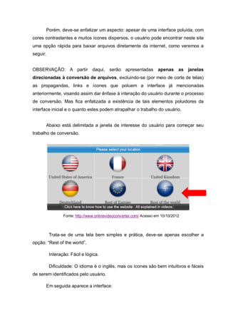 Porém, deve-se enfatizar um aspecto: apesar de uma interface poluída, com
cores contrastantes e muitos ícones dispersos, o usuário pode encontrar neste site
uma opção rápida para baixar arquivos diretamente da internet, como veremos a
seguir.
OBSERVAÇÃO: A partir daqui, serão apresentadas apenas as janelas
direcionadas à conversão de arquivos, excluindo-se (por meio de corte de telas)
as propagandas, links e ícones que poluem a interface já mencionadas
anteriormente, visando assim dar ênfase à interação do usuário durante o processo
de conversão. Mas fica enfatizada a existência de tais elementos poluidores da
interface inicial e o quanto estes podem atrapalhar o trabalho do usuário.
Abaixo está delimitada a janela de interesse do usuário para começar seu
trabalho de conversão.
Fonte: http://www.onlinevideoconverter.com/ Acesso em 10/10/2012
Trata-se de uma tela bem simples e prática, deve-se apenas escolher a
opção: “Rest of the world”.
Interação: Fácil e lógica.
Dificuldade: O idioma é o inglês, mas os ícones são bem intuitivos e fáceis
de serem identificados pelo usuário.
Em seguida aparece a interface:
 