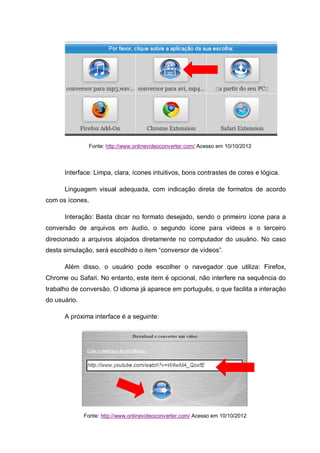 Fonte: http://www.onlinevideoconverter.com/ Acesso em 10/10/2012
Interface: Limpa, clara, ícones intuitivos, bons contrastes de cores e lógica.
Linguagem visual adequada, com indicação direta de formatos de acordo
com os ícones.
Interação: Basta clicar no formato desejado, sendo o primeiro ícone para a
conversão de arquivos em áudio, o segundo ícone para vídeos e o terceiro
direcionado a arquivos alojados diretamente no computador do usuário. No caso
desta simulação, será escolhido o item “conversor de vídeos”.
Além disso, o usuário pode escolher o navegador que utiliza: Firefox,
Chrome ou Safari. No entanto, este item é opcional, não interfere na sequência do
trabalho de conversão. O idioma já aparece em português, o que facilita a interação
do usuário.
A próxima interface é a seguinte:
Fonte: http://www.onlinevideoconverter.com/ Acesso em 10/10/2012
 