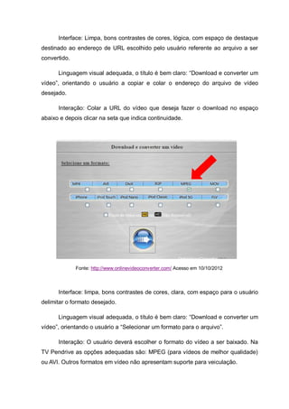 Interface: Limpa, bons contrastes de cores, lógica, com espaço de destaque
destinado ao endereço de URL escolhido pelo usuário referente ao arquivo a ser
convertido.
Linguagem visual adequada, o título é bem claro: “Download e converter um
vídeo”, orientando o usuário a copiar e colar o endereço do arquivo de vídeo
desejado.
Interação: Colar a URL do vídeo que deseja fazer o download no espaço
abaixo e depois clicar na seta que indica continuidade.
Fonte: http://www.onlinevideoconverter.com/ Acesso em 10/10/2012
Interface: limpa, bons contrastes de cores, clara, com espaço para o usuário
delimitar o formato desejado.
Linguagem visual adequada, o título é bem claro: “Download e converter um
vídeo”, orientando o usuário a “Selecionar um formato para o arquivo”.
Interação: O usuário deverá escolher o formato do vídeo a ser baixado. Na
TV Pendrive as opções adequadas são: MPEG (para vídeos de melhor qualidade)
ou AVI. Outros formatos em vídeo não apresentam suporte para veiculação.
 
