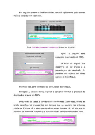 Em seguida aparece a interface abaixo, que sai rapidamente pois apenas
indica a conexão com o servidor.
Fonte: http://www.onlinevideoconverter.com/ Acesso em 10/10/2012
Após, o arquivo será
preparado e carregado até 100%.
O título do arquivo fica
disponível em cor branca e a
porcentagem de conclusão do
processo fica exposta em letras
grandes e de destaque.
Interface: boa, bons contrastes de cores, letras de destaque.
Interação: O usuário deverá esperar o conversor concluir o processo de
download do arquivo em 100%.
Dificuldade: às vezes o servidor não é encontrado. Além disso, dentro da
janela específica há propagandas em banners que se repetem nas próximas
interfaces. Embora há o alerta que de clicar nestes banners não irá interferir no
processo de download, fica claro que o usuário acaba se distraindo com tais links.
 