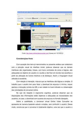 Fonte: http://www.onlinevideoconverter.com/ Acesso em 10/10/2012
Considerações finais
Com exceção dos itens já mencionados na presente análise que colaboram
com a poluição visual da interface inicial, pode-se observar que as demais
interfaces são organizadas, limpas, com bons contrastes de cores e lógicas, são
adequadas ao objetivo do usuário e o auxilia a não ficar em dúvida nas escolhas a
partir da utilização de ícones intuitivos e de destaque. Assim, a linguagem visual
utilizada é excelente.
Com relação à interação, nota-se que as interfaces são lógicas e simples. O
trabalho que o usuário tem para fazer o download de arquivos é mínimo, requer
apenas a indicação correta da URL a ser colada no local indicado e a observação
das orientações do conversor online.
No que diz respeito à ergonomia cognitiva, pode-se observar que as
disposições das informações estão objetivas e adequadas às necessidades dos
usuários, no caso, o download com sucesso de arquivos no formato desejado.
Sobre a usabilidade, o conversor virtual Online Video Converter se
apresenta de maneira bastante usável e simples, sem confundir o usuário. Desse
modo, conclui-se que o conversor é totalmente objetivo, uma vez que o usuário o
 