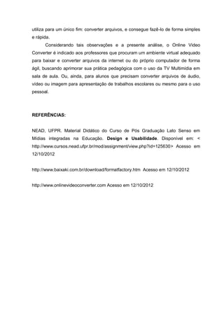 utiliza para um único fim: converter arquivos, e consegue fazê-lo de forma simples
e rápida.
Considerando tais observações e a presente análise, o Online Video
Converter é indicado aos professores que procuram um ambiente virtual adequado
para baixar e converter arquivos da internet ou do próprio computador de forma
ágil, buscando aprimorar sua prática pedagógica com o uso da TV Multimídia em
sala de aula. Ou, ainda, para alunos que precisam converter arquivos de áudio,
vídeo ou imagem para apresentação de trabalhos escolares ou mesmo para o uso
pessoal.
REFERÊNCIAS:
NEAD, UFPR. Material Didático do Curso de Pós Graduação Lato Senso em
Mídias integradas na Educação. Design e Usabilidade. Disponível em: <
http://www.cursos.nead.ufpr.br/mod/assignment/view.php?id=125630> Acesso em
12/10/2012
http://www.baixaki.com.br/download/formatfactory.htm Acesso em 12/10/2012
http://www.onlinevideoconverter.com Acesso em 12/10/2012
 