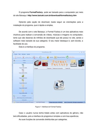 O programa FormatFactory pode ser baixado para o computador por meio
do site Baixaqui: http://www.baixaki.com.br/download/formatfactory.htm
Optando pela opção de download, basta seguir as orientações para a
instalação do programa, que é rápida e simples.
De acordo com o site Baixaqui, o Format Factory é um dos aplicativos mais
intuitivos para realizar a conversão de vídeos, músicas e imagens no computador,
tanto que são dezenas de milhões de downloads que ele possui no site, sendo o
software mais baixado da sua categoria. O seu maior destaque é, sem dúvida, a
facilidade de uso.
Esta é a interface do programa.
Figura 1: Interface do Format Factory
Caso o usuário nunca tenha lidado antes com aplicativos do gênero, não
terá dificuldades, pois a interface do programa é simples e com boa aparência.
As suas funções de conversão distribuídas por categorias.
 