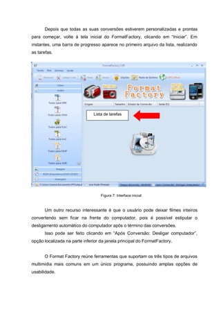 Depois que todas as suas conversões estiverem personalizadas e prontas
para começar, volte à tela inicial do FormatFactory, clicando em “Iniciar”. Em
instantes, uma barra de progresso aparece no primeiro arquivo da lista, realizando
as tarefas.
Figura 7: Interface inicial
Um outro recurso interessante é que o usuário pode deixar filmes inteiros
convertendo sem ficar na frente do computador, pois é possível estipular o
desligamento automático do computador após o término das conversões.
Isso pode ser feito clicando em “Após Conversão: Desligar computador”,
opção localizada na parte inferior da janela principal do FormatFactory.
O Format Factory reúne ferramentas que suportam os três tipos de arquivos
multimídia mais comuns em um único programa, possuindo amplas opções de
usabilidade.
Lista de tarefas
 
