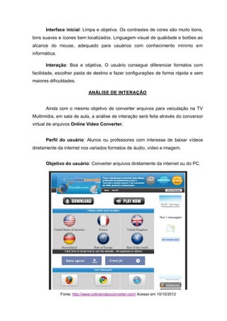 Interface inicial: Limpa e objetiva. Os contrastes de cores são muito bons,
tons suaves e ícones bem localizados. Linguagem visual de qualidade e botões ao
alcance do mouse, adequado para usuários com conhecimento mínimo em
informática.
Interação: Boa e objetiva. O usuário consegue diferenciar formatos com
facilidade, escolher pasta de destino e fazer configurações de forma rápida e sem
maiores dificuldades.
ANÁLISE DE INTERAÇÃO
Ainda com o mesmo objetivo de converter arquivos para veiculação na TV
Multimídia, em sala de aula, a análise de interação será feita através do conversor
virtual de arquivos Online Vídeo Converter.
Perfil do usuário: Alunos ou professores com interesse de baixar vídeos
diretamente da internet nos variados formatos de áudio, vídeo e imagem.
Objetivo do usuário: Converter arquivos diretamente da internet ou do PC.
Fonte: http://www.onlinevideoconverter.com/ Acesso em 10/10/2012
 