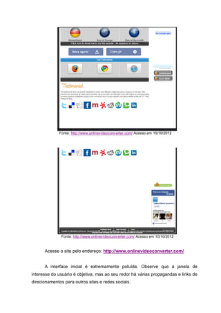 Fonte: http://www.onlinevideoconverter.com/ Acesso em 10/10/2012
Fonte: http://www.onlinevideoconverter.com/ Acesso em 10/10/2012
Acesse o site pelo endereço: http://www.onlinevideoconverter.com/
A interface inicial é extremamente poluída. Observe que a janela de
interesse do usuário é objetiva, mas ao seu redor há várias propagandas e links de
direcionamentos para outros sites e redes sociais.
 