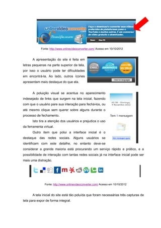 Fonte: http://www.onlinevideoconverter.com/ Acesso em 10/10/2012
A apresentação do site é feita em
letras pequenas na parte superior da tela,
por isso o usuário pode ter dificuldades
em encontrá-la. Ao lado, outros ícones
apresentam mais destaque do que ela.
A poluição visual se acentua no aparecimento
indesejado de links que surgem na tela inicial, fazendo
com que o usuário pare sua interação para fechá-los, ou
até mesmo clique sem querer sobre alguns durante o
processo de fechamento.
Isto tira a atenção dos usuários e prejudica o uso
da ferramenta virtual.
Outro item que polui a interface inicial é o
destaque das redes sociais. Alguns usuários se
identificam com este detalhe, no entanto deve-se
considerar a grande maioria está procurando um serviço rápido e prático, e a
possibilidade de interação com tantas redes sociais já na interface inicial pode ser
mais uma distração.
Fonte: http://www.onlinevideoconverter.com/ Acesso em 10/10/2012
A tela inicial do site está tão poluída que foram necessárias três capturas de
tela para expor de forma integral.
 
