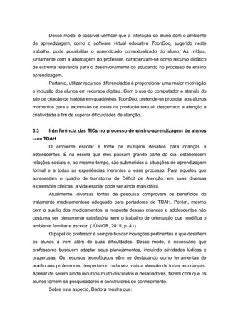 Desse modo, é possível verificar que a interação do aluno com o ambiente
de aprendizagem, como o software virtual educativo ToonDoo, sugerido neste
trabalho, pode possibilitar o aprendizado contextualizado do aluno. As mídias,
juntamente com a abordagem do professor, caracterizam-se como recurso didático
de extrema relevância para o desenvolvimento do educando no processo de ensino
aprendizagem.
Portanto, utilizar recursos diferenciados é proporcionar uma maior motivação
e inclusão dos alunos em recursos digitais. Com o uso do computador e através do
site de criação de história em quadrinhos ToonDoo, pretende-se propiciar aos alunos
momentos para a expressão de ideias na produção textual, despertado a atenção e
criatividade a fim de superar dificuldades de atenção.
3.3 Interferência das TICs no processo de ensino-aprendizagem de alunos
com TDAH
O ambiente escolar é fonte de múltiplos desafios para crianças e
adolescentes. É na escola que eles passam grande parte do dia, estabelecem
relações sociais e, ao mesmo tempo, são submetidos a situações de aprendizagem
formal e a todas as experiências inerentes a esse processo. Para aqueles que
apresentam o quadro de transtorno de Déficit de Atenção, em suas diversas
expressões clínicas, a vida escolar pode ser ainda mais difícil.
Atualmente, diversas fontes de pesquisa comprovam os benefícios do
tratamento medicamentoso adequado para portadores de TDAH. Porém, mesmo
com o auxílio dos medicamentos, a resposta dessas crianças e adolescentes não
costuma ser plenamente satisfatória sem o trabalho de orientação que modifica o
ambiente familiar e escolar. (JÚNIOR, 2015, p. 41)
O papel do professor é sempre buscar inovações pertinentes e que desafiem
os alunos a irem além de suas dificuldades. Desse modo, é necessário que
professores busquem adaptar seus planejamentos, incluindo atividades lúdicas e
prazerosas. Os recursos tecnológicos vêm se destacando como ferramentas de
auxílio aos professores, despertando cada vez mais a atenção de todas as crianças.
Apesar de serem ainda recursos muito discutidos e desafiadores, fazem com que os
alunos tornem-se pesquisadores e construtores de conhecimento.
Sobre este aspecto, Dartora mostra que:
 