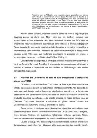Trabalhar com as TICs já é uma inovação. Agora, possibilitar que alunos
com TDAH se desenvolvam através delas, faz com que o desafio e o
resultado sejam ainda maiores. A educação não pode mais concentrar sua
base em ensinos tradicionais, e sim deve ir muito além das paredes
escolares. Rever a prática docente, o papel do professor, e ressignificar os
conteúdos a fim de obter resultados positivos, principalmente com alunos
com dificuldades de aprendizagem são dados a serem questionados.
(DARTORA, 2012, p. 4)
Através desse conceito, segundo a autora, pensa-se sobre a segurança que
devemos passar ao aluno com TDAH para que ele também construa sua
aprendizagem e sua autonomia. Não seria realmente através das TICs que se
encontrarão recursos realmente significativos para embasar a prática pedagógica?
Fica a inquietação sobre esta possível revisão de prática e conceitos construídos e
internalizados pelos docentes. Necessita-se desta desacomodação e desequilíbrio
causado pelas TICs para que mudanças aconteçam no processo de ensino e
aprendizagem de alunos com TDAH. (DARTORA, 2012, p. 5).
Considerando tais aspectos, a produção online de Histórias em quadrinhos a
partir da ferramenta virtual ToonDoo é uma opção apresentada para dinamizar o
trabalho e auxiliar a superação das dificuldades de concentração dos alunos
participantes da pesquisa.
3.4 Histórias em Quadrinhos na sala de aula: Despertando a atenção de
alunos com TDAH
De acordo com as Diretrizes Curriculares de Educação Básica do Paraná
(2008), os conteúdos devem ser trabalhados interdisciplinarmente, não deixando de
lado sua credibilidade, porém devem ser significativos aos alunos, a fim de que
desenvolvam um pensamento crítico para fazê-los atuar na sociedade através da
produção científica, da reflexão e da criação artística. É nesse contexto que as
Diretrizes Curriculares destacam a utilização do gênero textual História em
Quadrinhos para trabalhar a leitura, a oralidade e a escrita.
Desse modo, o professor deve desenvolver diferentes metodologias que
possam atingir seus alunos, conforme orientações das DCEs (2008, p.55): "imagens,
livros, jornais, histórias em quadrinhos, fotografias, pinturas, gravuras, filmes,
músicas são documentos que podem ser transformados em materiais didáticos”.
Lovetro (1995, p. 94), destaca algumas características positivas em relação
às histórias em quadrinhos: “as HQs unem a literatura ou a escrita à questão visual”,
 