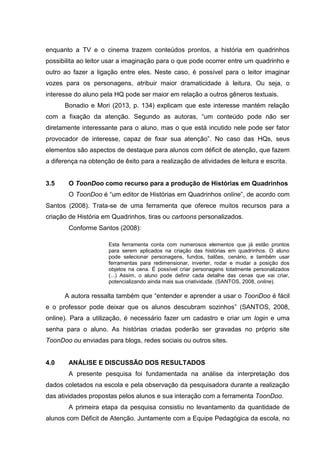 enquanto a TV e o cinema trazem conteúdos prontos, a história em quadrinhos
possibilita ao leitor usar a imaginação para o que pode ocorrer entre um quadrinho e
outro ao fazer a ligação entre eles. Neste caso, é possível para o leitor imaginar
vozes para os personagens, atribuir maior dramaticidade à leitura. Ou seja, o
interesse do aluno pela HQ pode ser maior em relação a outros gêneros textuais.
Bonadio e Mori (2013, p. 134) explicam que este interesse mantém relação
com a fixação da atenção. Segundo as autoras, “um conteúdo pode não ser
diretamente interessante para o aluno, mas o que está incutido nele pode ser fator
provocador de interesse, capaz de fixar sua atenção”. No caso das HQs, seus
elementos são aspectos de destaque para alunos com déficit de atenção, que fazem
a diferença na obtenção de êxito para a realização de atividades de leitura e escrita.
3.5 O ToonDoo como recurso para a produção de Histórias em Quadrinhos
O ToonDoo é “um editor de Histórias em Quadrinhos online”, de acordo com
Santos (2008). Trata-se de uma ferramenta que oferece muitos recursos para a
criação de História em Quadrinhos, tiras ou cartoons personalizados.
Conforme Santos (2008):
Esta ferramenta conta com numerosos elementos que já estão prontos
para serem aplicados na criação das histórias em quadrinhos. O aluno
pode selecionar personagens, fundos, balões, cenário, e também usar
ferramentas para redimensionar, inverter, rodar e mudar a posição dos
objetos na cena. É possível criar personagens totalmente personalizados
(...) Assim, o aluno pode definir cada detalhe das cenas que vai criar,
potencializando ainda mais sua criatividade. (SANTOS, 2008, online).
A autora ressalta também que “entender e aprender a usar o ToonDoo é fácil
e o professor pode deixar que os alunos descubram sozinhos” (SANTOS, 2008,
online). Para a utilização, é necessário fazer um cadastro e criar um login e uma
senha para o aluno. As histórias criadas poderão ser gravadas no próprio site
ToonDoo ou enviadas para blogs, redes sociais ou outros sites.
4.0 ANÁLISE E DISCUSSÃO DOS RESULTADOS
A presente pesquisa foi fundamentada na análise da interpretação dos
dados coletados na escola e pela observação da pesquisadora durante a realização
das atividades propostas pelos alunos e sua interação com a ferramenta ToonDoo.
A primeira etapa da pesquisa consistiu no levantamento da quantidade de
alunos com Déficit de Atenção. Juntamente com a Equipe Pedagógica da escola, no
 