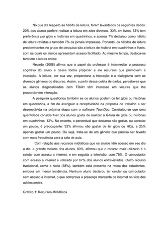 No que diz respeito ao hábito de leitura, foram levantados os seguintes dados:
20% dos alunos prefere realizar a leitura em sites diversos, 33% em livros, 33% tem
preferência por gibis e histórias em quadrinhos, e apenas 7% declarou como hábito
de leitura revistas e também 7% os jornais impressos. Portanto, os hábitos de leitura
predominantes no grupo de pesquisa são a leitura de história em quadrinhos e livros,
com os quais os alunos apresentam acesso facilitado. Ao mesmo tempo, destaca-se
também a leitura online.
Nevado (2006) afirma que o papel do professor é intermediar o processo
cognitivo do aluno e dessa forma propiciar a ele recursos que promovam a
interação. A leitura, por sua vez, proporciona a interação e o dialogismo com os
diversos gêneros do discurso. Assim, a partir dessa coleta de dados, percebe-se que
os alunos diagnosticados com TDAH têm interesse em leituras que lhe
proporcionem interação.
A pesquisa questionou também se os alunos gostam de ler gibis ou histórias
em quadrinhos, a fim de averiguar a receptividade da proposta de trabalho a ser
desenvolvida na próxima etapa com o software ToonDoo. Constatou-se que uma
quantidade considerável dos alunos gosta de realizar a leitura de gibis ou histórias
em quadrinhos, 42%. No entanto, o percentual que declarou não gostar, ou apreciar
um pouco, é preocupante: 33% afirmou não gostar de ler gibis ou HQs, e 25%
apenas gostar um pouco. Ou seja, trata-se de um gênero que precisa ser levado
com mais frequência para a sala de aula.
Com relação aos recursos midiáticos que os alunos têm acesso em seu dia
a dia, a grande maioria dos alunos, 80%, afirmou que o recurso mais utilizado é o
celular com acesso a internet, e em seguida a televisão, com 75%. O computador
com acesso a internet é utilizado por 67% dos alunos entrevistados. Outro recurso
tradicional, como o rádio (38%), também está presente na rotina dos estudantes,
embora em menor incidência. Nenhum aluno declarou ter celular ou computador
sem acesso a internet, o que comprova a presença marcante da internet na vida dos
adolescentes.
Gráfico 1: Recursos Midiáticos
 